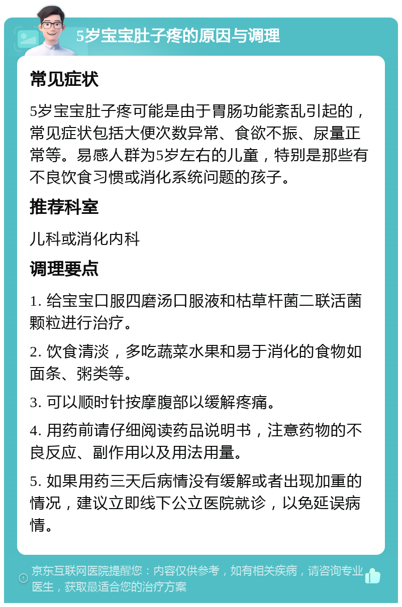 5岁宝宝肚子疼的原因与调理 常见症状 5岁宝宝肚子疼可能是由于胃肠功能紊乱引起的，常见症状包括大便次数异常、食欲不振、尿量正常等。易感人群为5岁左右的儿童，特别是那些有不良饮食习惯或消化系统问题的孩子。 推荐科室 儿科或消化内科 调理要点 1. 给宝宝口服四磨汤口服液和枯草杆菌二联活菌颗粒进行治疗。 2. 饮食清淡，多吃蔬菜水果和易于消化的食物如面条、粥类等。 3. 可以顺时针按摩腹部以缓解疼痛。 4. 用药前请仔细阅读药品说明书，注意药物的不良反应、副作用以及用法用量。 5. 如果用药三天后病情没有缓解或者出现加重的情况，建议立即线下公立医院就诊，以免延误病情。