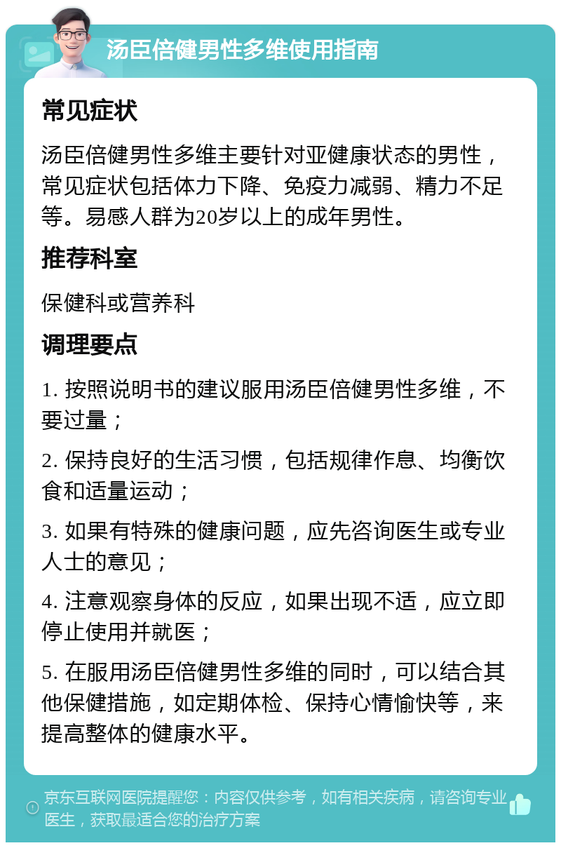 汤臣倍健男性多维使用指南 常见症状 汤臣倍健男性多维主要针对亚健康状态的男性，常见症状包括体力下降、免疫力减弱、精力不足等。易感人群为20岁以上的成年男性。 推荐科室 保健科或营养科 调理要点 1. 按照说明书的建议服用汤臣倍健男性多维，不要过量； 2. 保持良好的生活习惯，包括规律作息、均衡饮食和适量运动； 3. 如果有特殊的健康问题，应先咨询医生或专业人士的意见； 4. 注意观察身体的反应，如果出现不适，应立即停止使用并就医； 5. 在服用汤臣倍健男性多维的同时，可以结合其他保健措施，如定期体检、保持心情愉快等，来提高整体的健康水平。