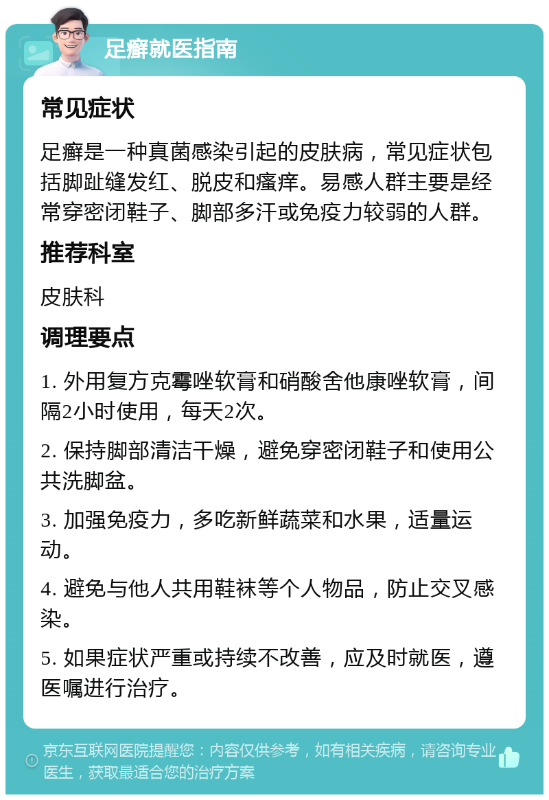 足癣就医指南 常见症状 足癣是一种真菌感染引起的皮肤病，常见症状包括脚趾缝发红、脱皮和瘙痒。易感人群主要是经常穿密闭鞋子、脚部多汗或免疫力较弱的人群。 推荐科室 皮肤科 调理要点 1. 外用复方克霉唑软膏和硝酸舍他康唑软膏，间隔2小时使用，每天2次。 2. 保持脚部清洁干燥，避免穿密闭鞋子和使用公共洗脚盆。 3. 加强免疫力，多吃新鲜蔬菜和水果，适量运动。 4. 避免与他人共用鞋袜等个人物品，防止交叉感染。 5. 如果症状严重或持续不改善，应及时就医，遵医嘱进行治疗。