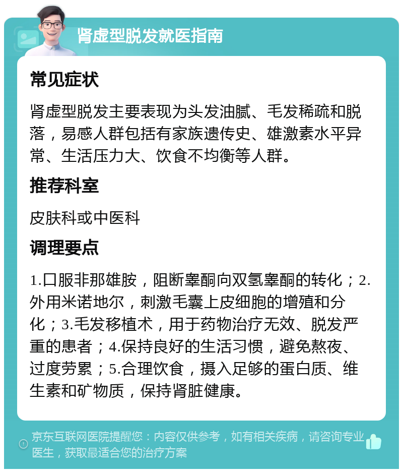 肾虚型脱发就医指南 常见症状 肾虚型脱发主要表现为头发油腻、毛发稀疏和脱落，易感人群包括有家族遗传史、雄激素水平异常、生活压力大、饮食不均衡等人群。 推荐科室 皮肤科或中医科 调理要点 1.口服非那雄胺，阻断睾酮向双氢睾酮的转化；2.外用米诺地尔，刺激毛囊上皮细胞的增殖和分化；3.毛发移植术，用于药物治疗无效、脱发严重的患者；4.保持良好的生活习惯，避免熬夜、过度劳累；5.合理饮食，摄入足够的蛋白质、维生素和矿物质，保持肾脏健康。