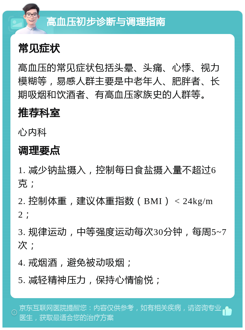 高血压初步诊断与调理指南 常见症状 高血压的常见症状包括头晕、头痛、心悸、视力模糊等，易感人群主要是中老年人、肥胖者、长期吸烟和饮酒者、有高血压家族史的人群等。 推荐科室 心内科 调理要点 1. 减少钠盐摄入，控制每日食盐摄入量不超过6克； 2. 控制体重，建议体重指数（BMI） < 24kg/m2； 3. 规律运动，中等强度运动每次30分钟，每周5~7次； 4. 戒烟酒，避免被动吸烟； 5. 减轻精神压力，保持心情愉悦；