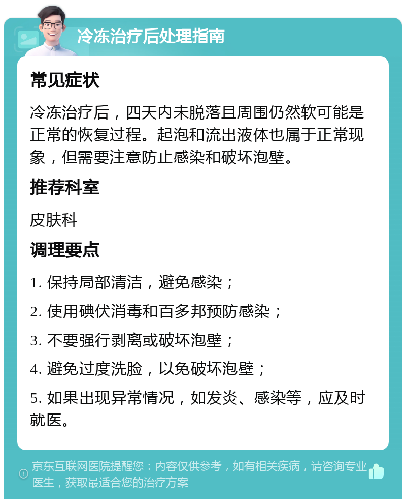 冷冻治疗后处理指南 常见症状 冷冻治疗后，四天内未脱落且周围仍然软可能是正常的恢复过程。起泡和流出液体也属于正常现象，但需要注意防止感染和破坏泡壁。 推荐科室 皮肤科 调理要点 1. 保持局部清洁，避免感染； 2. 使用碘伏消毒和百多邦预防感染； 3. 不要强行剥离或破坏泡壁； 4. 避免过度洗脸，以免破坏泡壁； 5. 如果出现异常情况，如发炎、感染等，应及时就医。