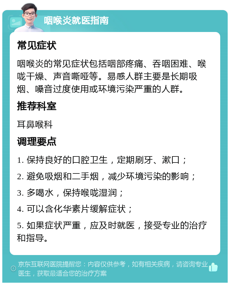 咽喉炎就医指南 常见症状 咽喉炎的常见症状包括咽部疼痛、吞咽困难、喉咙干燥、声音嘶哑等。易感人群主要是长期吸烟、嗓音过度使用或环境污染严重的人群。 推荐科室 耳鼻喉科 调理要点 1. 保持良好的口腔卫生，定期刷牙、漱口； 2. 避免吸烟和二手烟，减少环境污染的影响； 3. 多喝水，保持喉咙湿润； 4. 可以含化华素片缓解症状； 5. 如果症状严重，应及时就医，接受专业的治疗和指导。