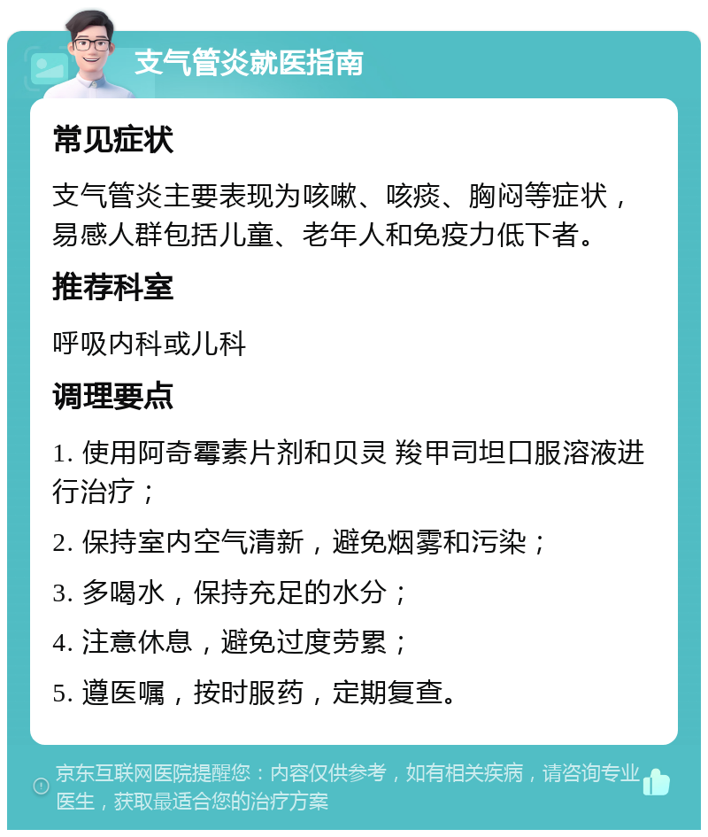 支气管炎就医指南 常见症状 支气管炎主要表现为咳嗽、咳痰、胸闷等症状，易感人群包括儿童、老年人和免疫力低下者。 推荐科室 呼吸内科或儿科 调理要点 1. 使用阿奇霉素片剂和贝灵 羧甲司坦口服溶液进行治疗； 2. 保持室内空气清新，避免烟雾和污染； 3. 多喝水，保持充足的水分； 4. 注意休息，避免过度劳累； 5. 遵医嘱，按时服药，定期复查。