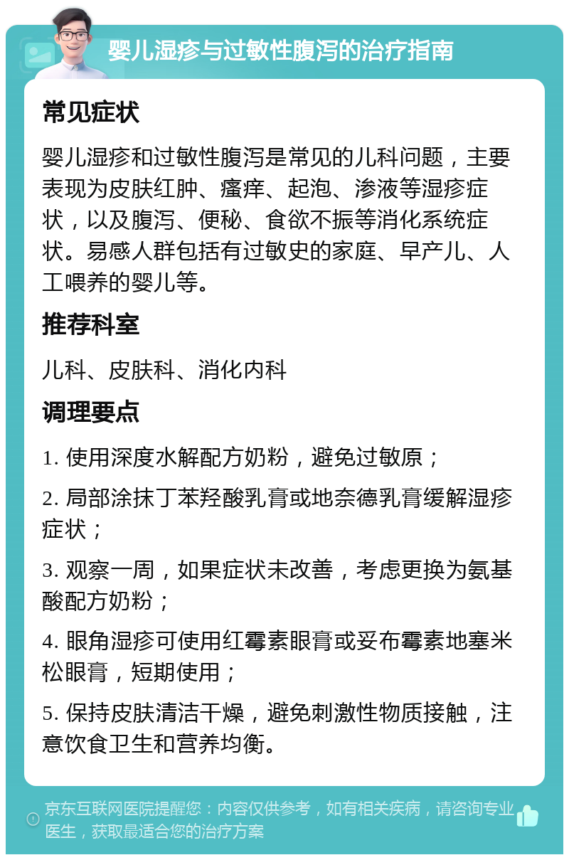 婴儿湿疹与过敏性腹泻的治疗指南 常见症状 婴儿湿疹和过敏性腹泻是常见的儿科问题，主要表现为皮肤红肿、瘙痒、起泡、渗液等湿疹症状，以及腹泻、便秘、食欲不振等消化系统症状。易感人群包括有过敏史的家庭、早产儿、人工喂养的婴儿等。 推荐科室 儿科、皮肤科、消化内科 调理要点 1. 使用深度水解配方奶粉，避免过敏原； 2. 局部涂抹丁苯羟酸乳膏或地奈德乳膏缓解湿疹症状； 3. 观察一周，如果症状未改善，考虑更换为氨基酸配方奶粉； 4. 眼角湿疹可使用红霉素眼膏或妥布霉素地塞米松眼膏，短期使用； 5. 保持皮肤清洁干燥，避免刺激性物质接触，注意饮食卫生和营养均衡。