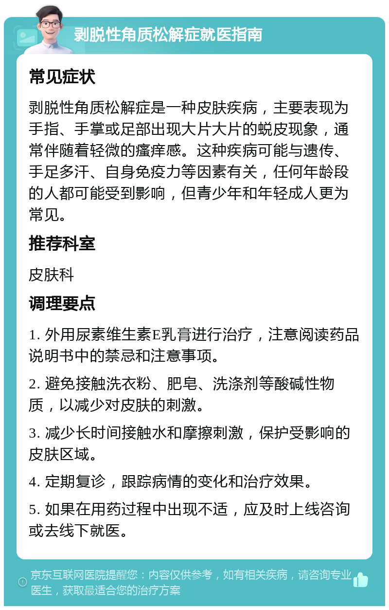 剥脱性角质松解症就医指南 常见症状 剥脱性角质松解症是一种皮肤疾病，主要表现为手指、手掌或足部出现大片大片的蜕皮现象，通常伴随着轻微的瘙痒感。这种疾病可能与遗传、手足多汗、自身免疫力等因素有关，任何年龄段的人都可能受到影响，但青少年和年轻成人更为常见。 推荐科室 皮肤科 调理要点 1. 外用尿素维生素E乳膏进行治疗，注意阅读药品说明书中的禁忌和注意事项。 2. 避免接触洗衣粉、肥皂、洗涤剂等酸碱性物质，以减少对皮肤的刺激。 3. 减少长时间接触水和摩擦刺激，保护受影响的皮肤区域。 4. 定期复诊，跟踪病情的变化和治疗效果。 5. 如果在用药过程中出现不适，应及时上线咨询或去线下就医。