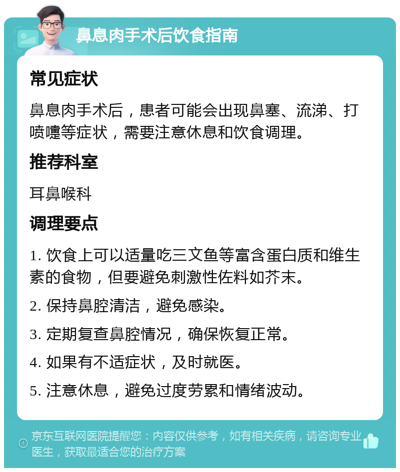 鼻息肉手术后饮食指南 常见症状 鼻息肉手术后，患者可能会出现鼻塞、流涕、打喷嚏等症状，需要注意休息和饮食调理。 推荐科室 耳鼻喉科 调理要点 1. 饮食上可以适量吃三文鱼等富含蛋白质和维生素的食物，但要避免刺激性佐料如芥末。 2. 保持鼻腔清洁，避免感染。 3. 定期复查鼻腔情况，确保恢复正常。 4. 如果有不适症状，及时就医。 5. 注意休息，避免过度劳累和情绪波动。