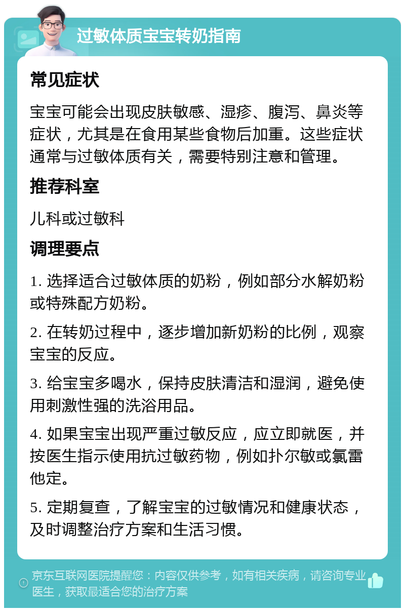 过敏体质宝宝转奶指南 常见症状 宝宝可能会出现皮肤敏感、湿疹、腹泻、鼻炎等症状，尤其是在食用某些食物后加重。这些症状通常与过敏体质有关，需要特别注意和管理。 推荐科室 儿科或过敏科 调理要点 1. 选择适合过敏体质的奶粉，例如部分水解奶粉或特殊配方奶粉。 2. 在转奶过程中，逐步增加新奶粉的比例，观察宝宝的反应。 3. 给宝宝多喝水，保持皮肤清洁和湿润，避免使用刺激性强的洗浴用品。 4. 如果宝宝出现严重过敏反应，应立即就医，并按医生指示使用抗过敏药物，例如扑尔敏或氯雷他定。 5. 定期复查，了解宝宝的过敏情况和健康状态，及时调整治疗方案和生活习惯。