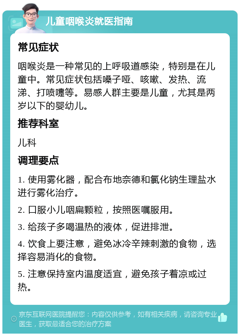 儿童咽喉炎就医指南 常见症状 咽喉炎是一种常见的上呼吸道感染，特别是在儿童中。常见症状包括嗓子哑、咳嗽、发热、流涕、打喷嚏等。易感人群主要是儿童，尤其是两岁以下的婴幼儿。 推荐科室 儿科 调理要点 1. 使用雾化器，配合布地奈德和氯化钠生理盐水进行雾化治疗。 2. 口服小儿咽扁颗粒，按照医嘱服用。 3. 给孩子多喝温热的液体，促进排泄。 4. 饮食上要注意，避免冰冷辛辣刺激的食物，选择容易消化的食物。 5. 注意保持室内温度适宜，避免孩子着凉或过热。