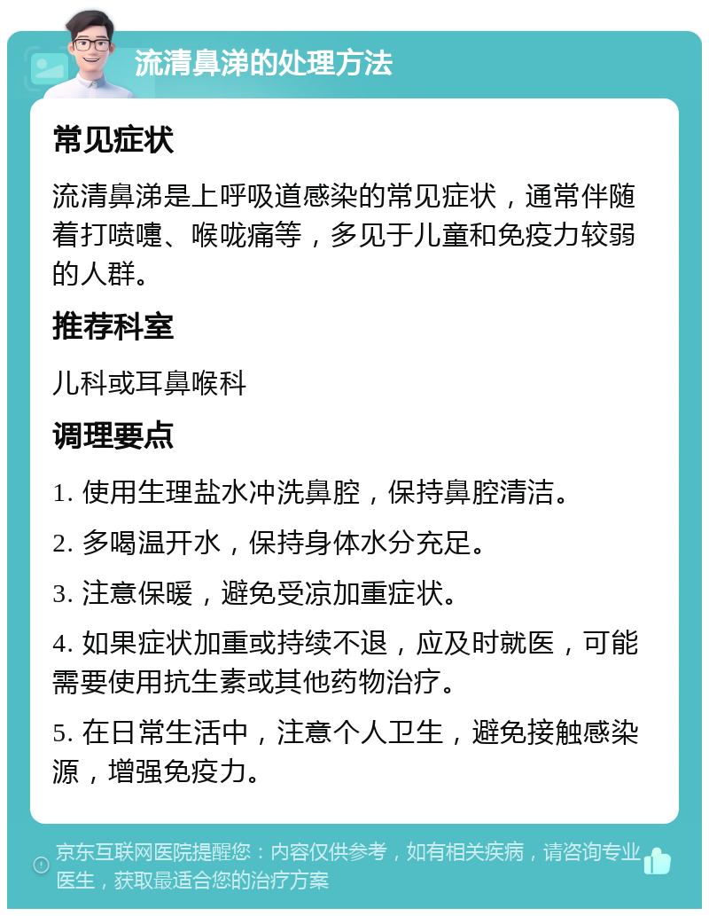 流清鼻涕的处理方法 常见症状 流清鼻涕是上呼吸道感染的常见症状，通常伴随着打喷嚏、喉咙痛等，多见于儿童和免疫力较弱的人群。 推荐科室 儿科或耳鼻喉科 调理要点 1. 使用生理盐水冲洗鼻腔，保持鼻腔清洁。 2. 多喝温开水，保持身体水分充足。 3. 注意保暖，避免受凉加重症状。 4. 如果症状加重或持续不退，应及时就医，可能需要使用抗生素或其他药物治疗。 5. 在日常生活中，注意个人卫生，避免接触感染源，增强免疫力。