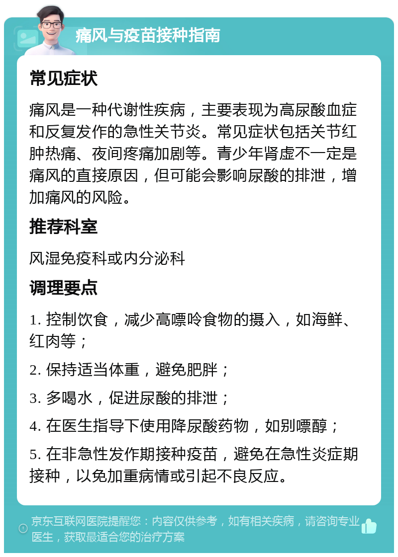 痛风与疫苗接种指南 常见症状 痛风是一种代谢性疾病，主要表现为高尿酸血症和反复发作的急性关节炎。常见症状包括关节红肿热痛、夜间疼痛加剧等。青少年肾虚不一定是痛风的直接原因，但可能会影响尿酸的排泄，增加痛风的风险。 推荐科室 风湿免疫科或内分泌科 调理要点 1. 控制饮食，减少高嘌呤食物的摄入，如海鲜、红肉等； 2. 保持适当体重，避免肥胖； 3. 多喝水，促进尿酸的排泄； 4. 在医生指导下使用降尿酸药物，如别嘌醇； 5. 在非急性发作期接种疫苗，避免在急性炎症期接种，以免加重病情或引起不良反应。