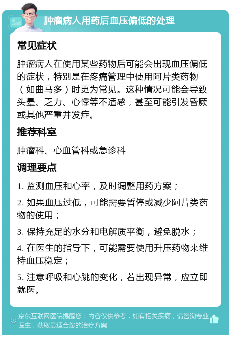 肿瘤病人用药后血压偏低的处理 常见症状 肿瘤病人在使用某些药物后可能会出现血压偏低的症状，特别是在疼痛管理中使用阿片类药物（如曲马多）时更为常见。这种情况可能会导致头晕、乏力、心悸等不适感，甚至可能引发昏厥或其他严重并发症。 推荐科室 肿瘤科、心血管科或急诊科 调理要点 1. 监测血压和心率，及时调整用药方案； 2. 如果血压过低，可能需要暂停或减少阿片类药物的使用； 3. 保持充足的水分和电解质平衡，避免脱水； 4. 在医生的指导下，可能需要使用升压药物来维持血压稳定； 5. 注意呼吸和心跳的变化，若出现异常，应立即就医。