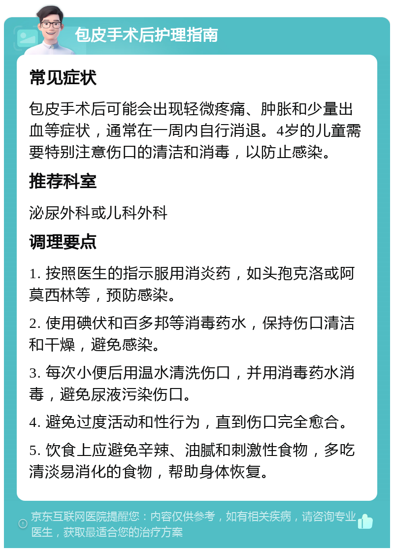 包皮手术后护理指南 常见症状 包皮手术后可能会出现轻微疼痛、肿胀和少量出血等症状，通常在一周内自行消退。4岁的儿童需要特别注意伤口的清洁和消毒，以防止感染。 推荐科室 泌尿外科或儿科外科 调理要点 1. 按照医生的指示服用消炎药，如头孢克洛或阿莫西林等，预防感染。 2. 使用碘伏和百多邦等消毒药水，保持伤口清洁和干燥，避免感染。 3. 每次小便后用温水清洗伤口，并用消毒药水消毒，避免尿液污染伤口。 4. 避免过度活动和性行为，直到伤口完全愈合。 5. 饮食上应避免辛辣、油腻和刺激性食物，多吃清淡易消化的食物，帮助身体恢复。