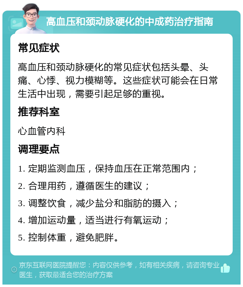 高血压和颈动脉硬化的中成药治疗指南 常见症状 高血压和颈动脉硬化的常见症状包括头晕、头痛、心悸、视力模糊等。这些症状可能会在日常生活中出现，需要引起足够的重视。 推荐科室 心血管内科 调理要点 1. 定期监测血压，保持血压在正常范围内； 2. 合理用药，遵循医生的建议； 3. 调整饮食，减少盐分和脂肪的摄入； 4. 增加运动量，适当进行有氧运动； 5. 控制体重，避免肥胖。