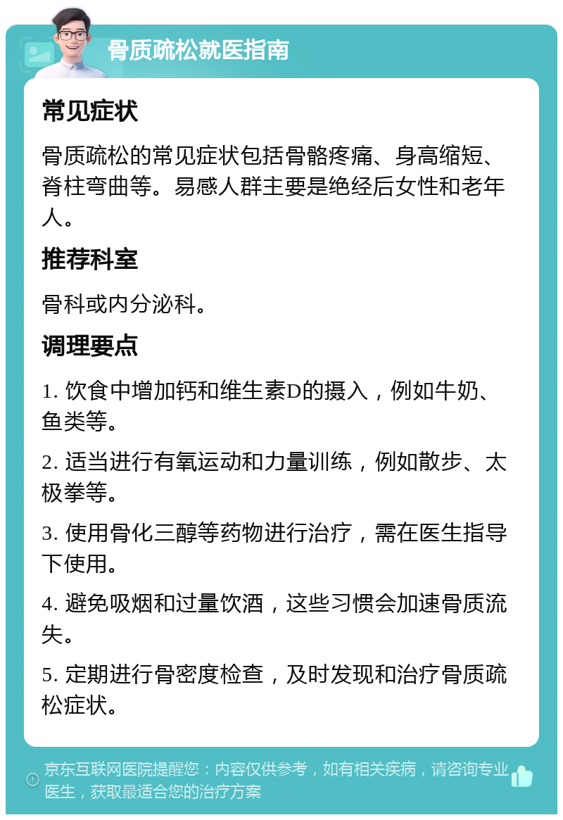 骨质疏松就医指南 常见症状 骨质疏松的常见症状包括骨骼疼痛、身高缩短、脊柱弯曲等。易感人群主要是绝经后女性和老年人。 推荐科室 骨科或内分泌科。 调理要点 1. 饮食中增加钙和维生素D的摄入，例如牛奶、鱼类等。 2. 适当进行有氧运动和力量训练，例如散步、太极拳等。 3. 使用骨化三醇等药物进行治疗，需在医生指导下使用。 4. 避免吸烟和过量饮酒，这些习惯会加速骨质流失。 5. 定期进行骨密度检查，及时发现和治疗骨质疏松症状。