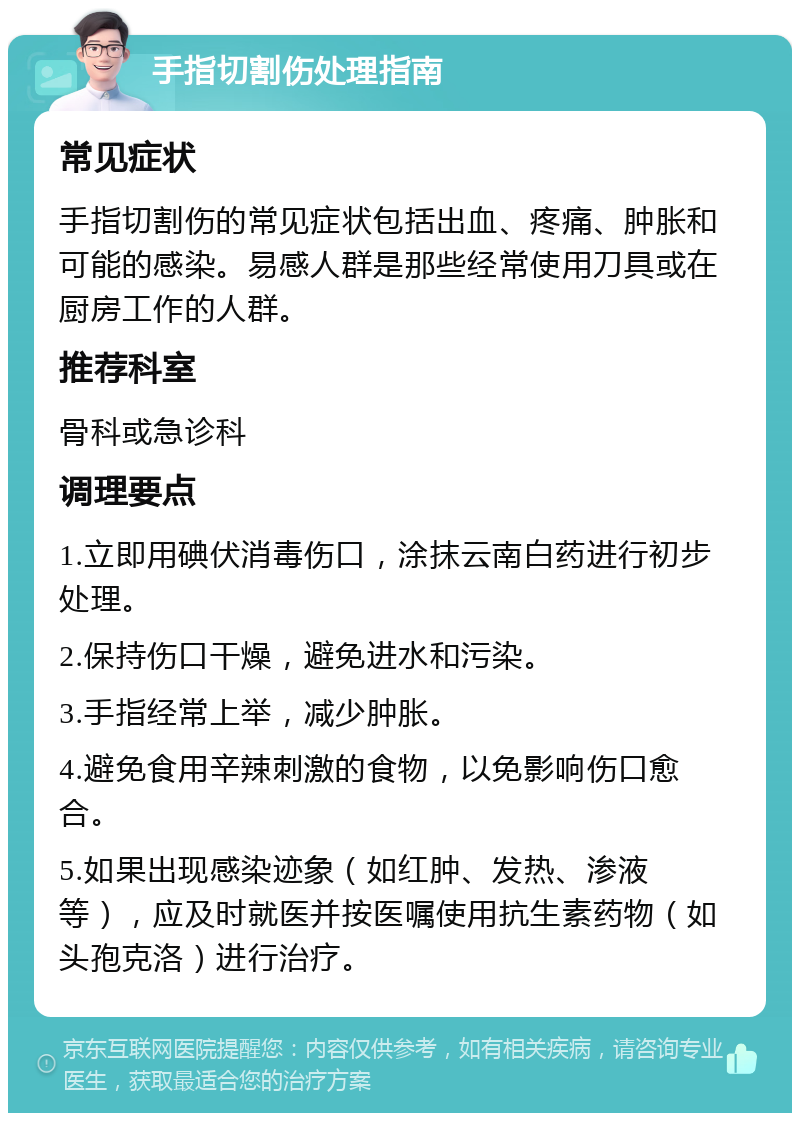 手指切割伤处理指南 常见症状 手指切割伤的常见症状包括出血、疼痛、肿胀和可能的感染。易感人群是那些经常使用刀具或在厨房工作的人群。 推荐科室 骨科或急诊科 调理要点 1.立即用碘伏消毒伤口，涂抹云南白药进行初步处理。 2.保持伤口干燥，避免进水和污染。 3.手指经常上举，减少肿胀。 4.避免食用辛辣刺激的食物，以免影响伤口愈合。 5.如果出现感染迹象（如红肿、发热、渗液等），应及时就医并按医嘱使用抗生素药物（如头孢克洛）进行治疗。