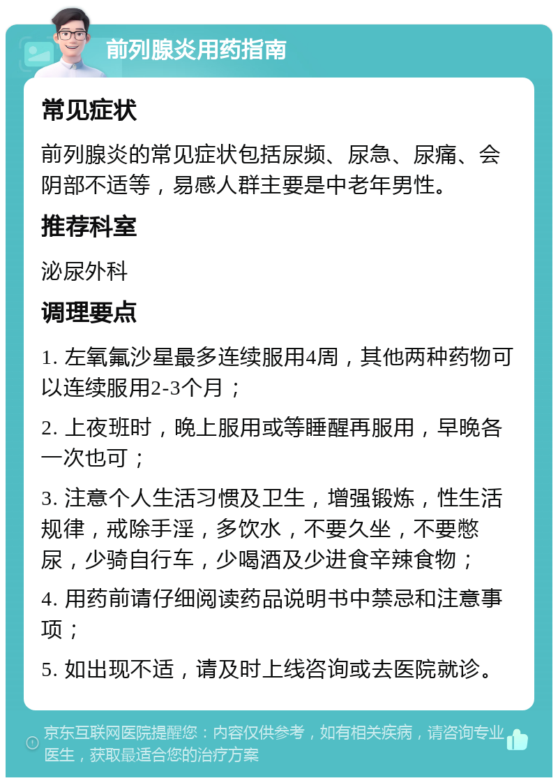 前列腺炎用药指南 常见症状 前列腺炎的常见症状包括尿频、尿急、尿痛、会阴部不适等，易感人群主要是中老年男性。 推荐科室 泌尿外科 调理要点 1. 左氧氟沙星最多连续服用4周，其他两种药物可以连续服用2-3个月； 2. 上夜班时，晚上服用或等睡醒再服用，早晚各一次也可； 3. 注意个人生活习惯及卫生，增强锻炼，性生活规律，戒除手淫，多饮水，不要久坐，不要憋尿，少骑自行车，少喝酒及少进食辛辣食物； 4. 用药前请仔细阅读药品说明书中禁忌和注意事项； 5. 如出现不适，请及时上线咨询或去医院就诊。