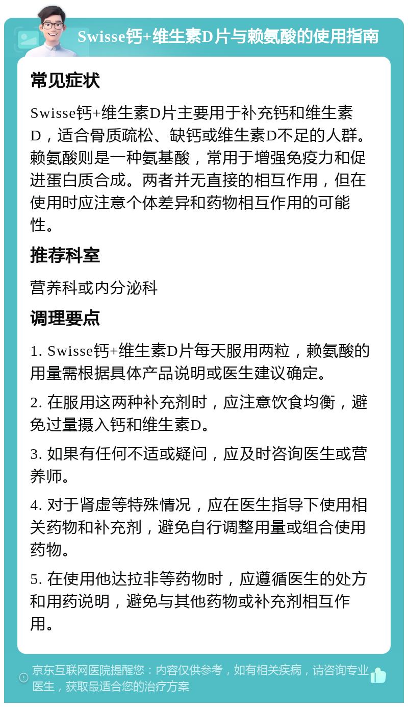 Swisse钙+维生素D片与赖氨酸的使用指南 常见症状 Swisse钙+维生素D片主要用于补充钙和维生素D，适合骨质疏松、缺钙或维生素D不足的人群。赖氨酸则是一种氨基酸，常用于增强免疫力和促进蛋白质合成。两者并无直接的相互作用，但在使用时应注意个体差异和药物相互作用的可能性。 推荐科室 营养科或内分泌科 调理要点 1. Swisse钙+维生素D片每天服用两粒，赖氨酸的用量需根据具体产品说明或医生建议确定。 2. 在服用这两种补充剂时，应注意饮食均衡，避免过量摄入钙和维生素D。 3. 如果有任何不适或疑问，应及时咨询医生或营养师。 4. 对于肾虚等特殊情况，应在医生指导下使用相关药物和补充剂，避免自行调整用量或组合使用药物。 5. 在使用他达拉非等药物时，应遵循医生的处方和用药说明，避免与其他药物或补充剂相互作用。