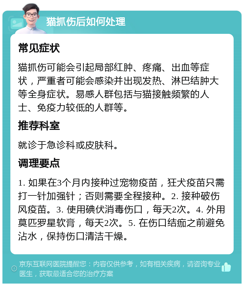 猫抓伤后如何处理 常见症状 猫抓伤可能会引起局部红肿、疼痛、出血等症状，严重者可能会感染并出现发热、淋巴结肿大等全身症状。易感人群包括与猫接触频繁的人士、免疫力较低的人群等。 推荐科室 就诊于急诊科或皮肤科。 调理要点 1. 如果在3个月内接种过宠物疫苗，狂犬疫苗只需打一针加强针；否则需要全程接种。2. 接种破伤风疫苗。3. 使用碘伏消毒伤口，每天2次。4. 外用莫匹罗星软膏，每天2次。5. 在伤口结痂之前避免沾水，保持伤口清洁干燥。