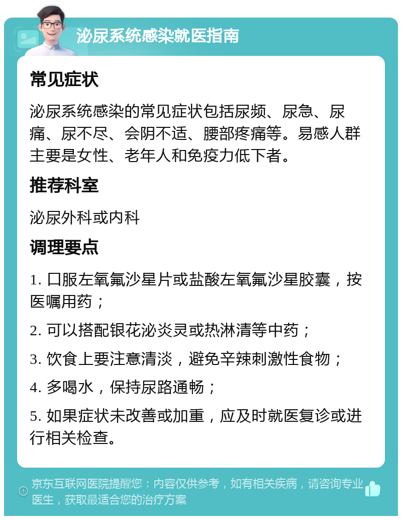 泌尿系统感染就医指南 常见症状 泌尿系统感染的常见症状包括尿频、尿急、尿痛、尿不尽、会阴不适、腰部疼痛等。易感人群主要是女性、老年人和免疫力低下者。 推荐科室 泌尿外科或内科 调理要点 1. 口服左氧氟沙星片或盐酸左氧氟沙星胶囊，按医嘱用药； 2. 可以搭配银花泌炎灵或热淋清等中药； 3. 饮食上要注意清淡，避免辛辣刺激性食物； 4. 多喝水，保持尿路通畅； 5. 如果症状未改善或加重，应及时就医复诊或进行相关检查。