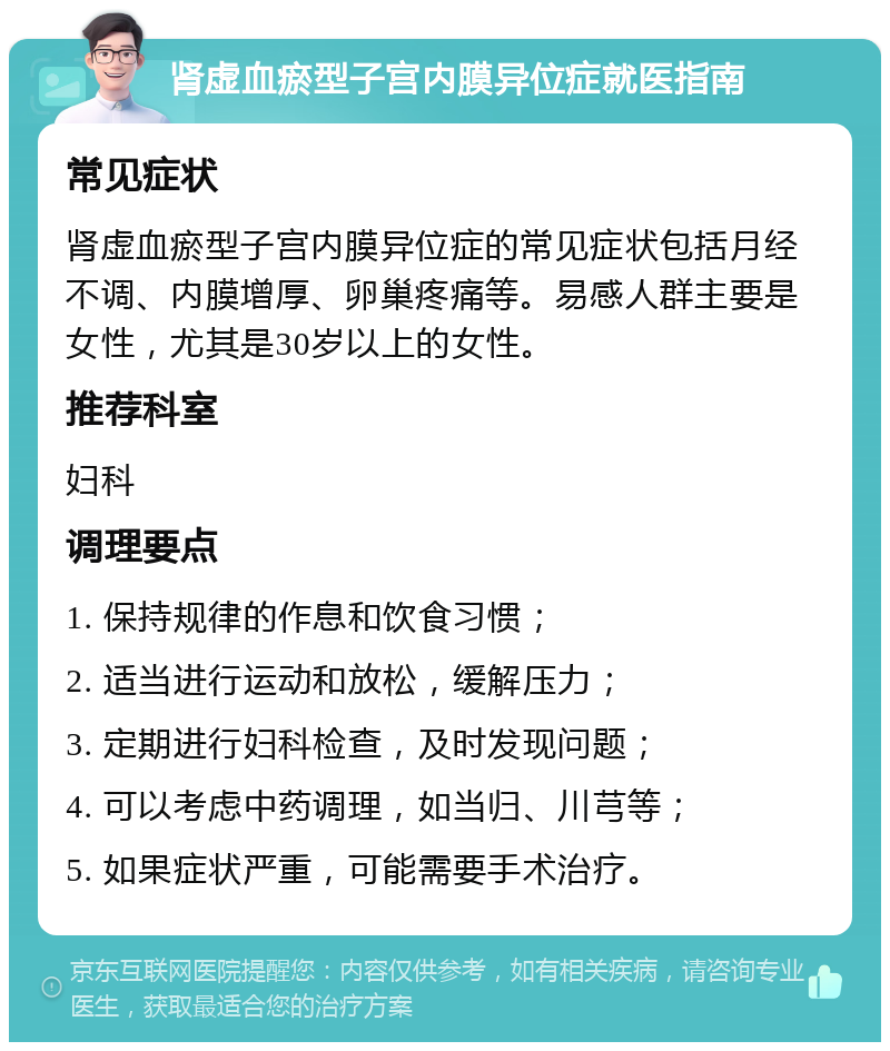 肾虚血瘀型子宫内膜异位症就医指南 常见症状 肾虚血瘀型子宫内膜异位症的常见症状包括月经不调、内膜增厚、卵巢疼痛等。易感人群主要是女性，尤其是30岁以上的女性。 推荐科室 妇科 调理要点 1. 保持规律的作息和饮食习惯； 2. 适当进行运动和放松，缓解压力； 3. 定期进行妇科检查，及时发现问题； 4. 可以考虑中药调理，如当归、川芎等； 5. 如果症状严重，可能需要手术治疗。