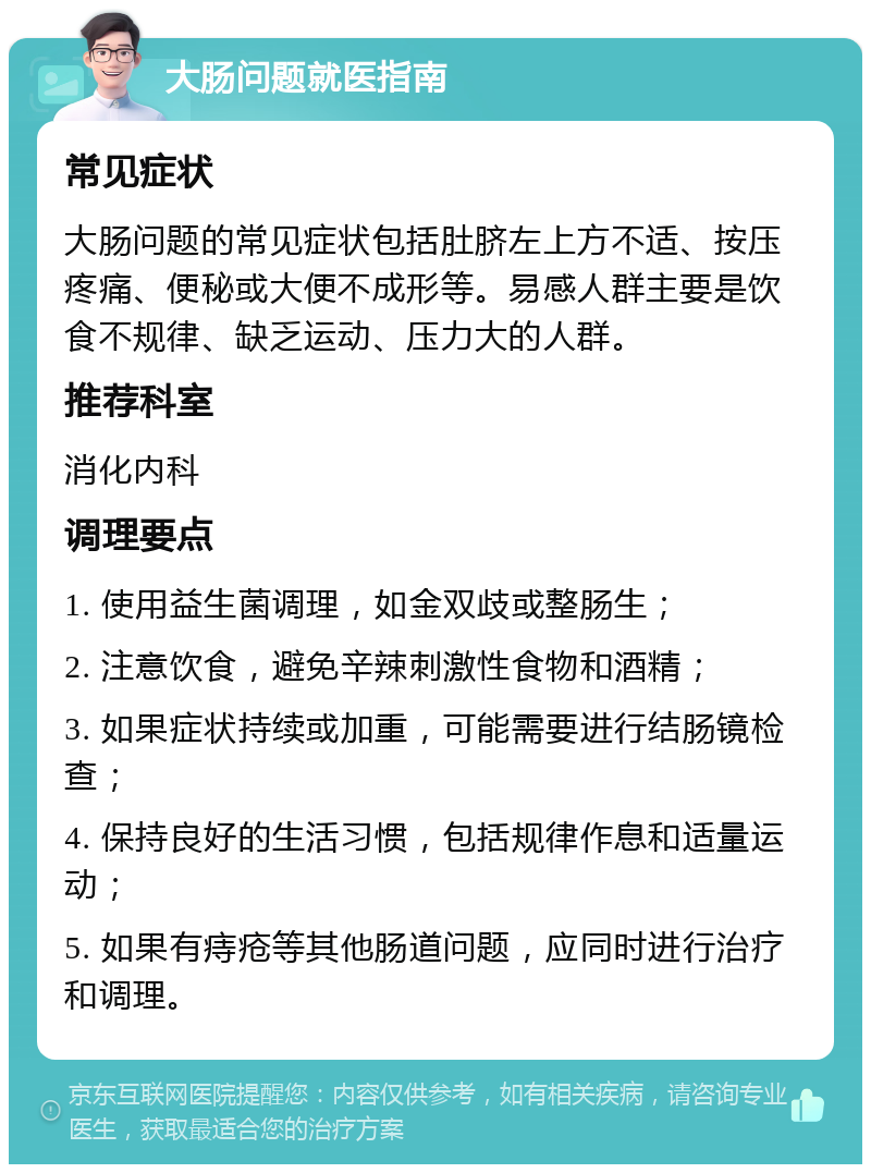 大肠问题就医指南 常见症状 大肠问题的常见症状包括肚脐左上方不适、按压疼痛、便秘或大便不成形等。易感人群主要是饮食不规律、缺乏运动、压力大的人群。 推荐科室 消化内科 调理要点 1. 使用益生菌调理，如金双歧或整肠生； 2. 注意饮食，避免辛辣刺激性食物和酒精； 3. 如果症状持续或加重，可能需要进行结肠镜检查； 4. 保持良好的生活习惯，包括规律作息和适量运动； 5. 如果有痔疮等其他肠道问题，应同时进行治疗和调理。