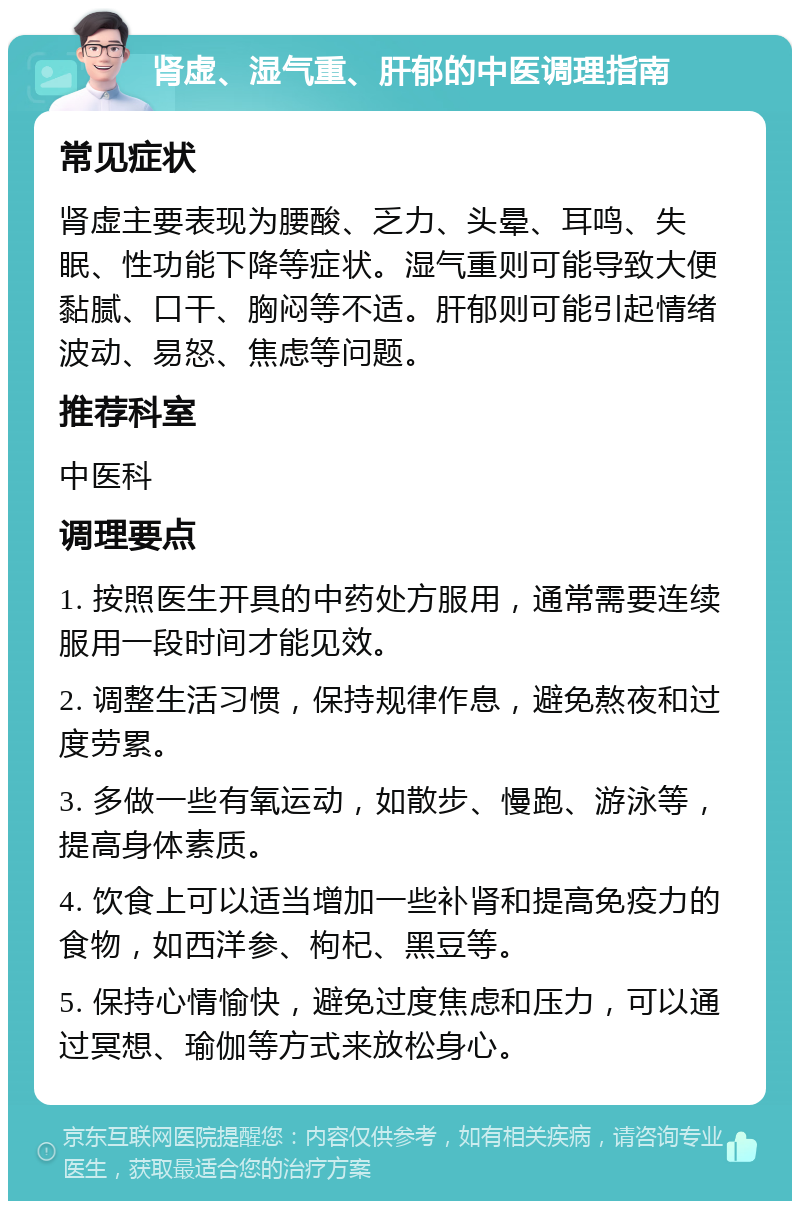 肾虚、湿气重、肝郁的中医调理指南 常见症状 肾虚主要表现为腰酸、乏力、头晕、耳鸣、失眠、性功能下降等症状。湿气重则可能导致大便黏腻、口干、胸闷等不适。肝郁则可能引起情绪波动、易怒、焦虑等问题。 推荐科室 中医科 调理要点 1. 按照医生开具的中药处方服用，通常需要连续服用一段时间才能见效。 2. 调整生活习惯，保持规律作息，避免熬夜和过度劳累。 3. 多做一些有氧运动，如散步、慢跑、游泳等，提高身体素质。 4. 饮食上可以适当增加一些补肾和提高免疫力的食物，如西洋参、枸杞、黑豆等。 5. 保持心情愉快，避免过度焦虑和压力，可以通过冥想、瑜伽等方式来放松身心。