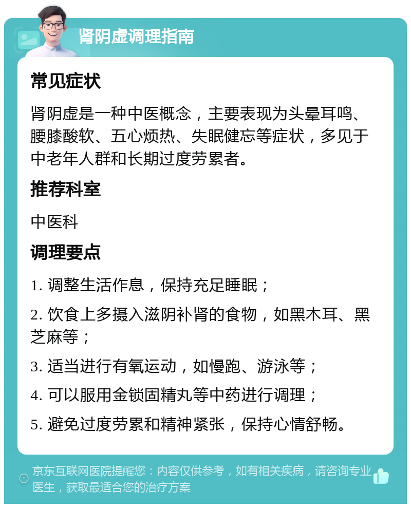 肾阴虚调理指南 常见症状 肾阴虚是一种中医概念，主要表现为头晕耳鸣、腰膝酸软、五心烦热、失眠健忘等症状，多见于中老年人群和长期过度劳累者。 推荐科室 中医科 调理要点 1. 调整生活作息，保持充足睡眠； 2. 饮食上多摄入滋阴补肾的食物，如黑木耳、黑芝麻等； 3. 适当进行有氧运动，如慢跑、游泳等； 4. 可以服用金锁固精丸等中药进行调理； 5. 避免过度劳累和精神紧张，保持心情舒畅。