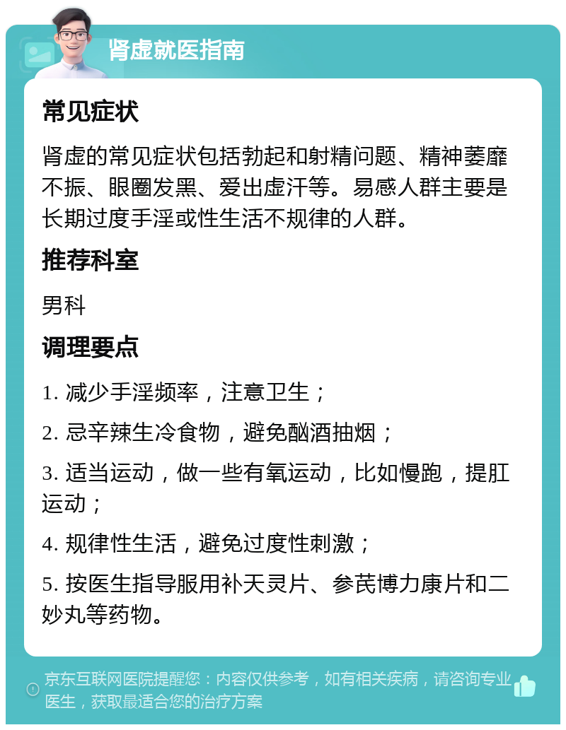 肾虚就医指南 常见症状 肾虚的常见症状包括勃起和射精问题、精神萎靡不振、眼圈发黑、爱出虚汗等。易感人群主要是长期过度手淫或性生活不规律的人群。 推荐科室 男科 调理要点 1. 减少手淫频率，注意卫生； 2. 忌辛辣生冷食物，避免酗酒抽烟； 3. 适当运动，做一些有氧运动，比如慢跑，提肛运动； 4. 规律性生活，避免过度性刺激； 5. 按医生指导服用补天灵片、参芪博力康片和二妙丸等药物。