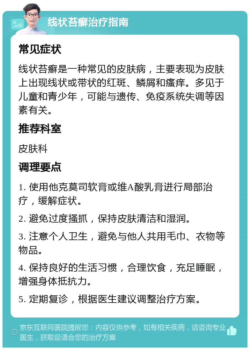 线状苔癣治疗指南 常见症状 线状苔癣是一种常见的皮肤病，主要表现为皮肤上出现线状或带状的红斑、鳞屑和瘙痒。多见于儿童和青少年，可能与遗传、免疫系统失调等因素有关。 推荐科室 皮肤科 调理要点 1. 使用他克莫司软膏或维A酸乳膏进行局部治疗，缓解症状。 2. 避免过度搔抓，保持皮肤清洁和湿润。 3. 注意个人卫生，避免与他人共用毛巾、衣物等物品。 4. 保持良好的生活习惯，合理饮食，充足睡眠，增强身体抵抗力。 5. 定期复诊，根据医生建议调整治疗方案。