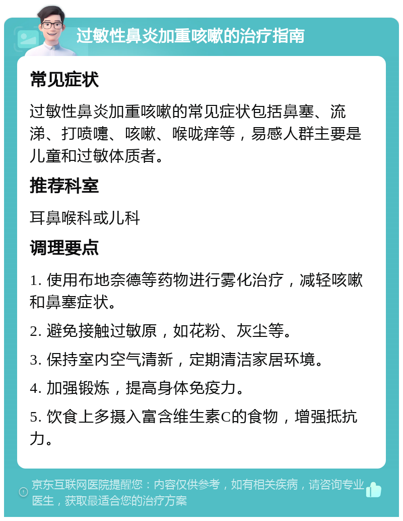 过敏性鼻炎加重咳嗽的治疗指南 常见症状 过敏性鼻炎加重咳嗽的常见症状包括鼻塞、流涕、打喷嚏、咳嗽、喉咙痒等，易感人群主要是儿童和过敏体质者。 推荐科室 耳鼻喉科或儿科 调理要点 1. 使用布地奈德等药物进行雾化治疗，减轻咳嗽和鼻塞症状。 2. 避免接触过敏原，如花粉、灰尘等。 3. 保持室内空气清新，定期清洁家居环境。 4. 加强锻炼，提高身体免疫力。 5. 饮食上多摄入富含维生素C的食物，增强抵抗力。