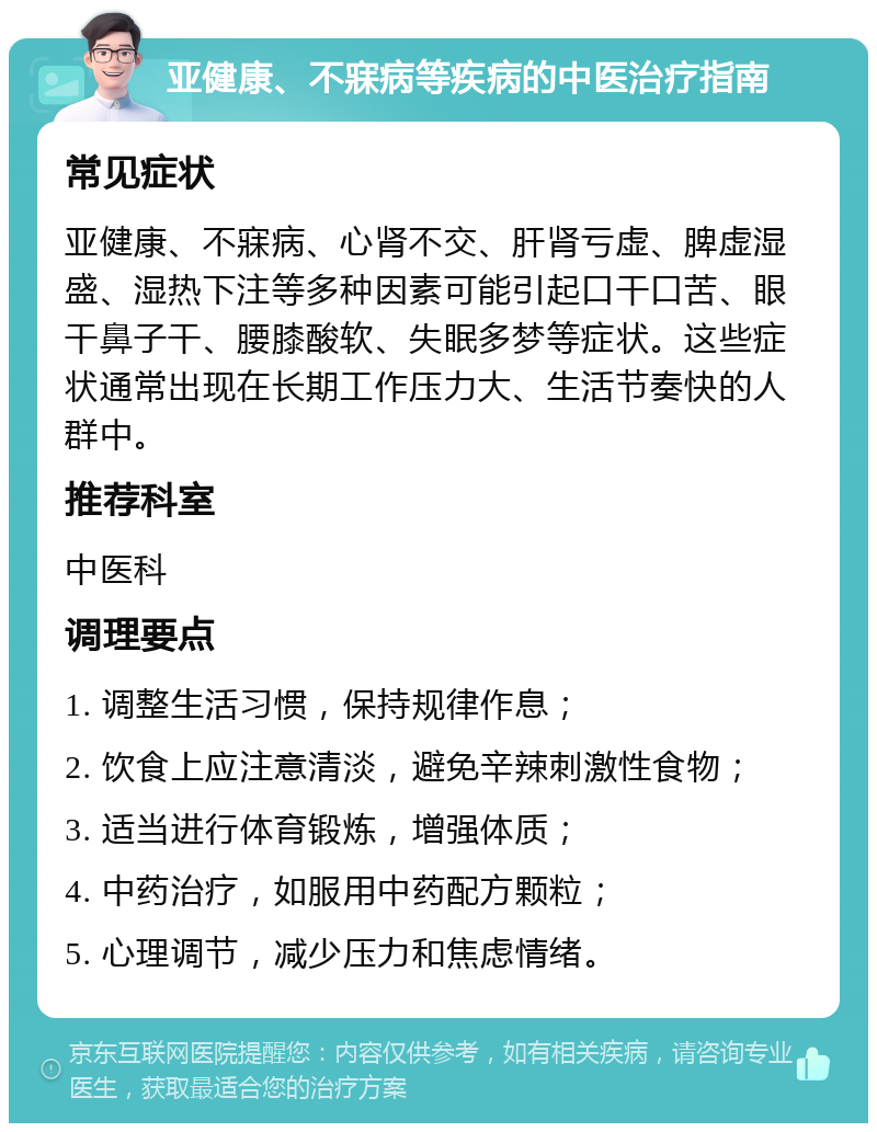 亚健康、不寐病等疾病的中医治疗指南 常见症状 亚健康、不寐病、心肾不交、肝肾亏虚、脾虚湿盛、湿热下注等多种因素可能引起口干口苦、眼干鼻子干、腰膝酸软、失眠多梦等症状。这些症状通常出现在长期工作压力大、生活节奏快的人群中。 推荐科室 中医科 调理要点 1. 调整生活习惯，保持规律作息； 2. 饮食上应注意清淡，避免辛辣刺激性食物； 3. 适当进行体育锻炼，增强体质； 4. 中药治疗，如服用中药配方颗粒； 5. 心理调节，减少压力和焦虑情绪。