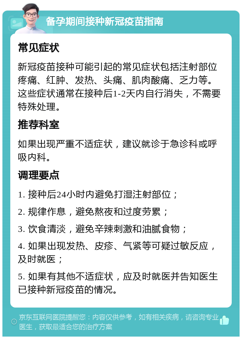 备孕期间接种新冠疫苗指南 常见症状 新冠疫苗接种可能引起的常见症状包括注射部位疼痛、红肿、发热、头痛、肌肉酸痛、乏力等。这些症状通常在接种后1-2天内自行消失，不需要特殊处理。 推荐科室 如果出现严重不适症状，建议就诊于急诊科或呼吸内科。 调理要点 1. 接种后24小时内避免打湿注射部位； 2. 规律作息，避免熬夜和过度劳累； 3. 饮食清淡，避免辛辣刺激和油腻食物； 4. 如果出现发热、皮疹、气紧等可疑过敏反应，及时就医； 5. 如果有其他不适症状，应及时就医并告知医生已接种新冠疫苗的情况。