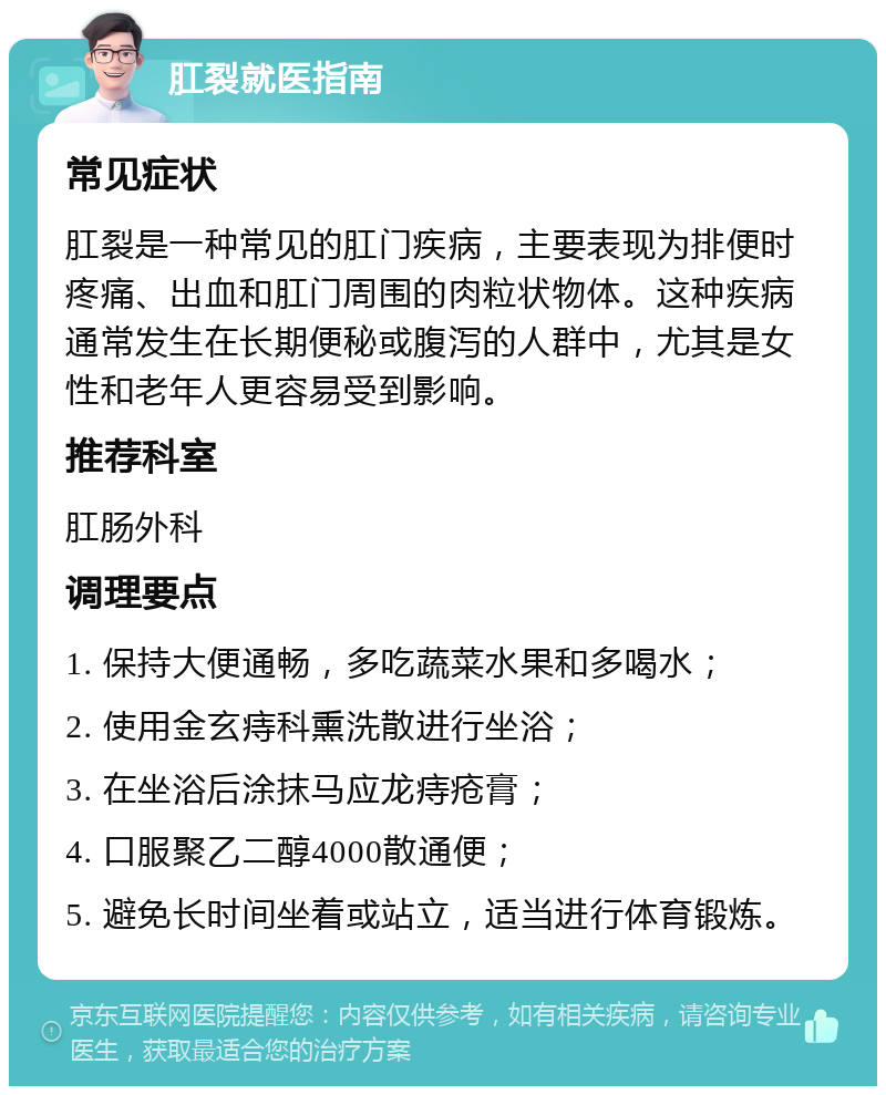 肛裂就医指南 常见症状 肛裂是一种常见的肛门疾病，主要表现为排便时疼痛、出血和肛门周围的肉粒状物体。这种疾病通常发生在长期便秘或腹泻的人群中，尤其是女性和老年人更容易受到影响。 推荐科室 肛肠外科 调理要点 1. 保持大便通畅，多吃蔬菜水果和多喝水； 2. 使用金玄痔科熏洗散进行坐浴； 3. 在坐浴后涂抹马应龙痔疮膏； 4. 口服聚乙二醇4000散通便； 5. 避免长时间坐着或站立，适当进行体育锻炼。