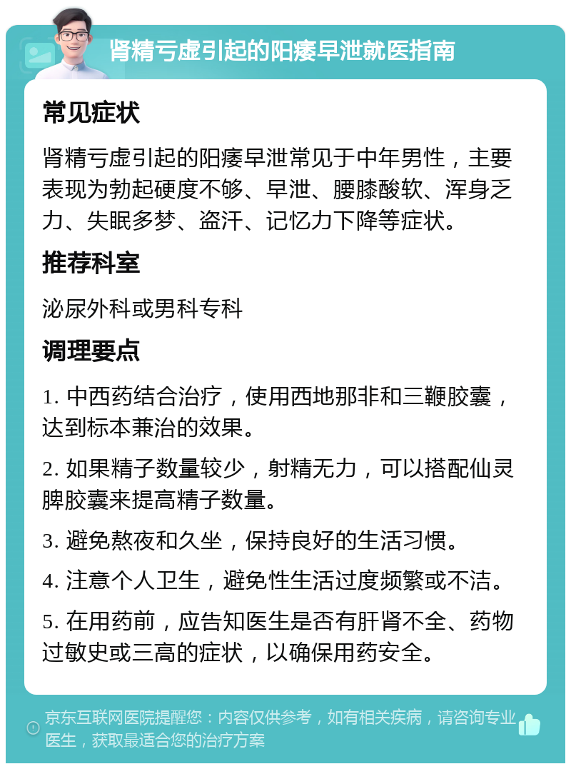 肾精亏虚引起的阳痿早泄就医指南 常见症状 肾精亏虚引起的阳痿早泄常见于中年男性，主要表现为勃起硬度不够、早泄、腰膝酸软、浑身乏力、失眠多梦、盗汗、记忆力下降等症状。 推荐科室 泌尿外科或男科专科 调理要点 1. 中西药结合治疗，使用西地那非和三鞭胶囊，达到标本兼治的效果。 2. 如果精子数量较少，射精无力，可以搭配仙灵脾胶囊来提高精子数量。 3. 避免熬夜和久坐，保持良好的生活习惯。 4. 注意个人卫生，避免性生活过度频繁或不洁。 5. 在用药前，应告知医生是否有肝肾不全、药物过敏史或三高的症状，以确保用药安全。