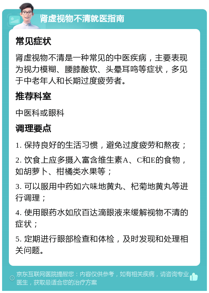 肾虚视物不清就医指南 常见症状 肾虚视物不清是一种常见的中医疾病，主要表现为视力模糊、腰膝酸软、头晕耳鸣等症状，多见于中老年人和长期过度疲劳者。 推荐科室 中医科或眼科 调理要点 1. 保持良好的生活习惯，避免过度疲劳和熬夜； 2. 饮食上应多摄入富含维生素A、C和E的食物，如胡萝卜、柑橘类水果等； 3. 可以服用中药如六味地黄丸、杞菊地黄丸等进行调理； 4. 使用眼药水如欣百达滴眼液来缓解视物不清的症状； 5. 定期进行眼部检查和体检，及时发现和处理相关问题。