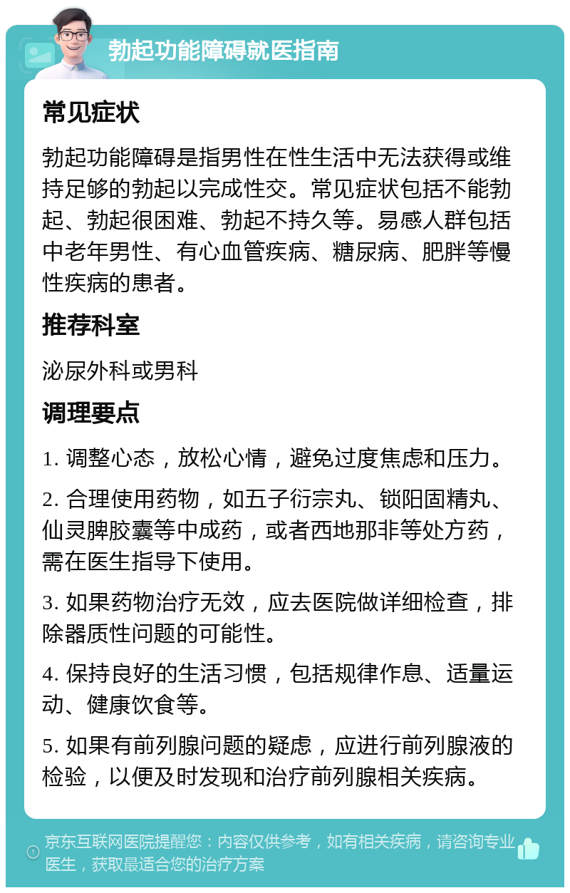 勃起功能障碍就医指南 常见症状 勃起功能障碍是指男性在性生活中无法获得或维持足够的勃起以完成性交。常见症状包括不能勃起、勃起很困难、勃起不持久等。易感人群包括中老年男性、有心血管疾病、糖尿病、肥胖等慢性疾病的患者。 推荐科室 泌尿外科或男科 调理要点 1. 调整心态，放松心情，避免过度焦虑和压力。 2. 合理使用药物，如五子衍宗丸、锁阳固精丸、仙灵脾胶囊等中成药，或者西地那非等处方药，需在医生指导下使用。 3. 如果药物治疗无效，应去医院做详细检查，排除器质性问题的可能性。 4. 保持良好的生活习惯，包括规律作息、适量运动、健康饮食等。 5. 如果有前列腺问题的疑虑，应进行前列腺液的检验，以便及时发现和治疗前列腺相关疾病。