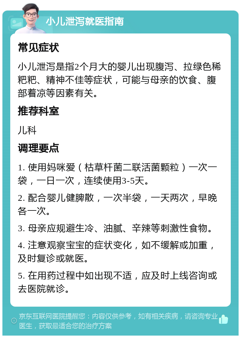 小儿泄泻就医指南 常见症状 小儿泄泻是指2个月大的婴儿出现腹泻、拉绿色稀粑粑、精神不佳等症状，可能与母亲的饮食、腹部着凉等因素有关。 推荐科室 儿科 调理要点 1. 使用妈咪爱（枯草杆菌二联活菌颗粒）一次一袋，一日一次，连续使用3-5天。 2. 配合婴儿健脾散，一次半袋，一天两次，早晚各一次。 3. 母亲应规避生冷、油腻、辛辣等刺激性食物。 4. 注意观察宝宝的症状变化，如不缓解或加重，及时复诊或就医。 5. 在用药过程中如出现不适，应及时上线咨询或去医院就诊。