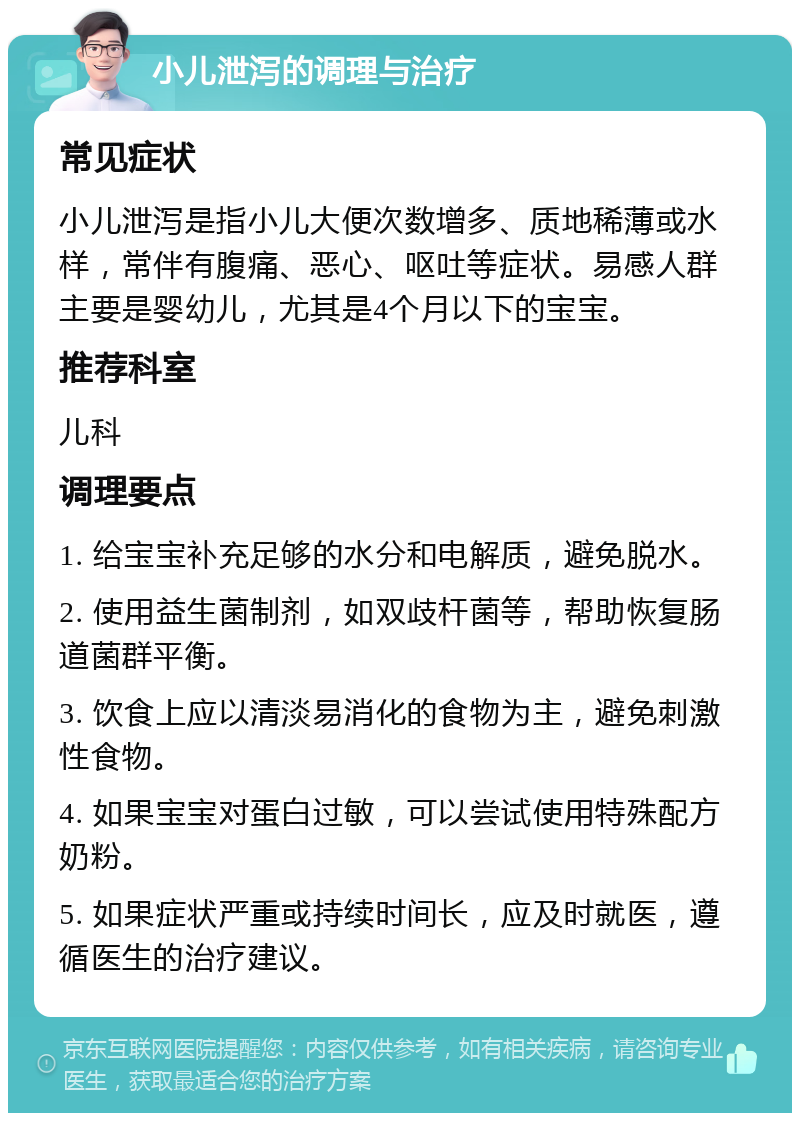 小儿泄泻的调理与治疗 常见症状 小儿泄泻是指小儿大便次数增多、质地稀薄或水样，常伴有腹痛、恶心、呕吐等症状。易感人群主要是婴幼儿，尤其是4个月以下的宝宝。 推荐科室 儿科 调理要点 1. 给宝宝补充足够的水分和电解质，避免脱水。 2. 使用益生菌制剂，如双歧杆菌等，帮助恢复肠道菌群平衡。 3. 饮食上应以清淡易消化的食物为主，避免刺激性食物。 4. 如果宝宝对蛋白过敏，可以尝试使用特殊配方奶粉。 5. 如果症状严重或持续时间长，应及时就医，遵循医生的治疗建议。