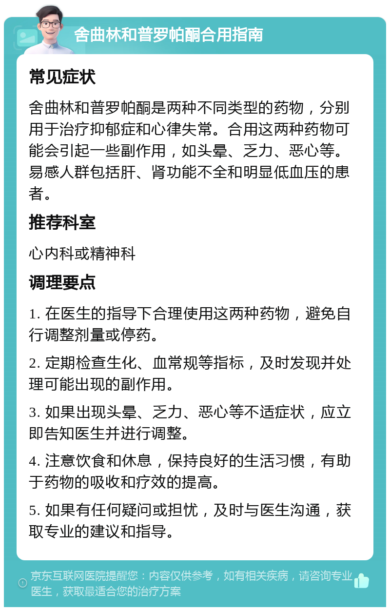 舍曲林和普罗帕酮合用指南 常见症状 舍曲林和普罗帕酮是两种不同类型的药物，分别用于治疗抑郁症和心律失常。合用这两种药物可能会引起一些副作用，如头晕、乏力、恶心等。易感人群包括肝、肾功能不全和明显低血压的患者。 推荐科室 心内科或精神科 调理要点 1. 在医生的指导下合理使用这两种药物，避免自行调整剂量或停药。 2. 定期检查生化、血常规等指标，及时发现并处理可能出现的副作用。 3. 如果出现头晕、乏力、恶心等不适症状，应立即告知医生并进行调整。 4. 注意饮食和休息，保持良好的生活习惯，有助于药物的吸收和疗效的提高。 5. 如果有任何疑问或担忧，及时与医生沟通，获取专业的建议和指导。