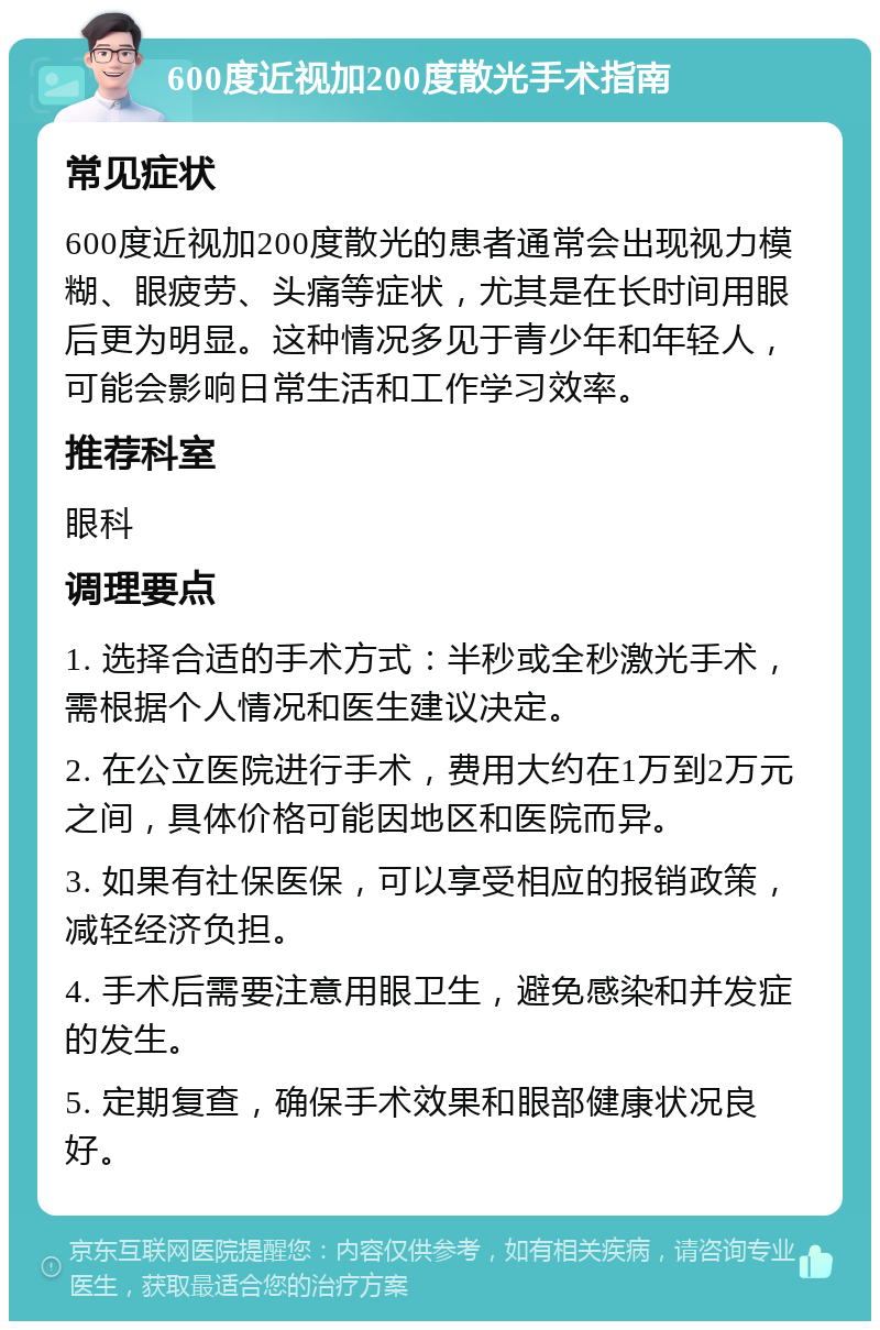 600度近视加200度散光手术指南 常见症状 600度近视加200度散光的患者通常会出现视力模糊、眼疲劳、头痛等症状，尤其是在长时间用眼后更为明显。这种情况多见于青少年和年轻人，可能会影响日常生活和工作学习效率。 推荐科室 眼科 调理要点 1. 选择合适的手术方式：半秒或全秒激光手术，需根据个人情况和医生建议决定。 2. 在公立医院进行手术，费用大约在1万到2万元之间，具体价格可能因地区和医院而异。 3. 如果有社保医保，可以享受相应的报销政策，减轻经济负担。 4. 手术后需要注意用眼卫生，避免感染和并发症的发生。 5. 定期复查，确保手术效果和眼部健康状况良好。