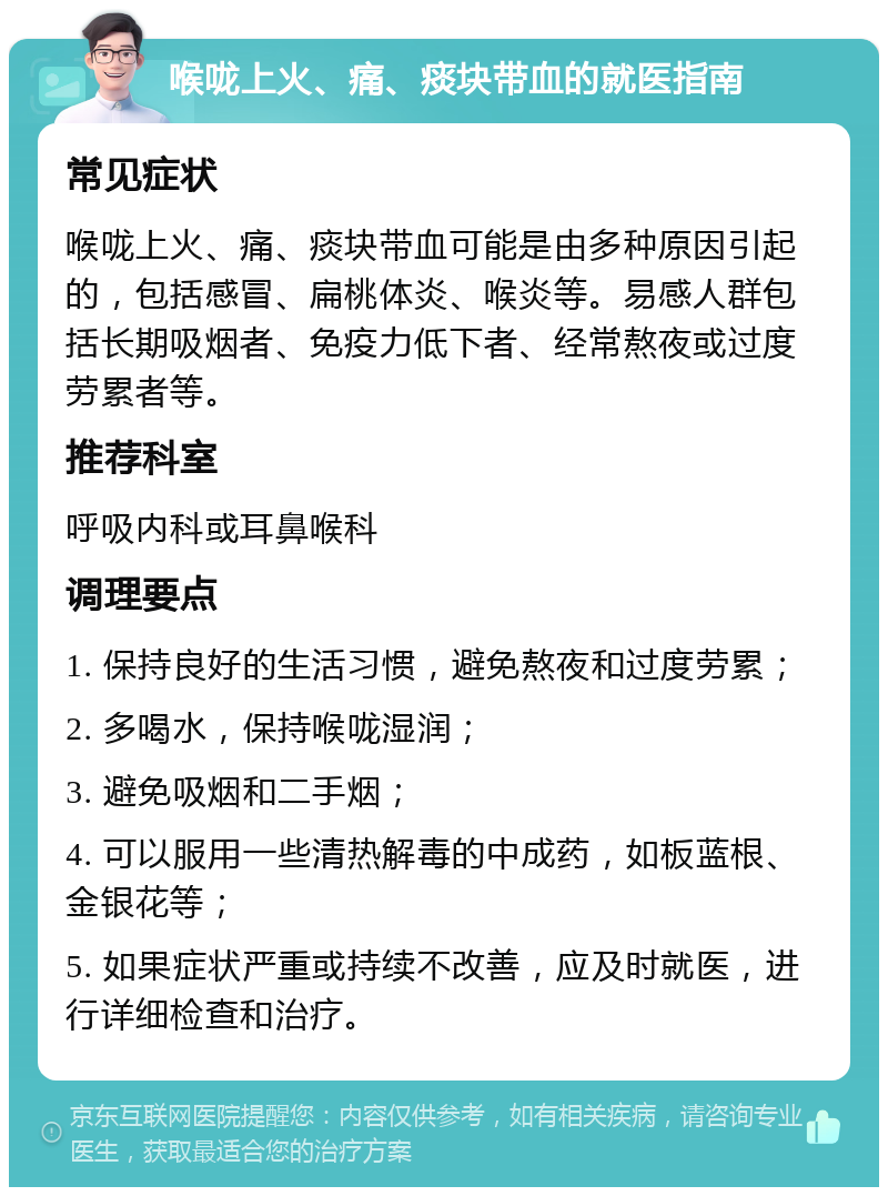 喉咙上火、痛、痰块带血的就医指南 常见症状 喉咙上火、痛、痰块带血可能是由多种原因引起的，包括感冒、扁桃体炎、喉炎等。易感人群包括长期吸烟者、免疫力低下者、经常熬夜或过度劳累者等。 推荐科室 呼吸内科或耳鼻喉科 调理要点 1. 保持良好的生活习惯，避免熬夜和过度劳累； 2. 多喝水，保持喉咙湿润； 3. 避免吸烟和二手烟； 4. 可以服用一些清热解毒的中成药，如板蓝根、金银花等； 5. 如果症状严重或持续不改善，应及时就医，进行详细检查和治疗。