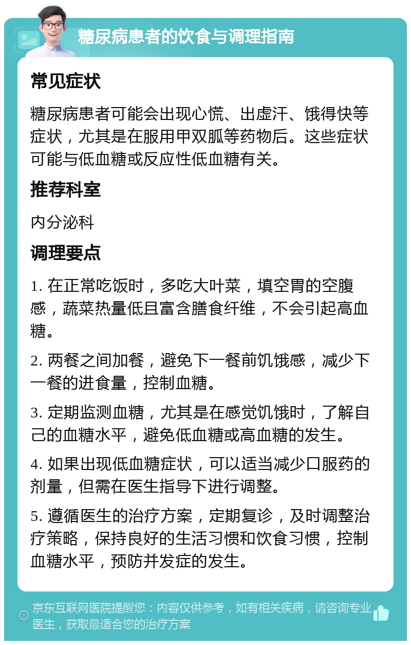 糖尿病患者的饮食与调理指南 常见症状 糖尿病患者可能会出现心慌、出虚汗、饿得快等症状，尤其是在服用甲双胍等药物后。这些症状可能与低血糖或反应性低血糖有关。 推荐科室 内分泌科 调理要点 1. 在正常吃饭时，多吃大叶菜，填空胃的空腹感，蔬菜热量低且富含膳食纤维，不会引起高血糖。 2. 两餐之间加餐，避免下一餐前饥饿感，减少下一餐的进食量，控制血糖。 3. 定期监测血糖，尤其是在感觉饥饿时，了解自己的血糖水平，避免低血糖或高血糖的发生。 4. 如果出现低血糖症状，可以适当减少口服药的剂量，但需在医生指导下进行调整。 5. 遵循医生的治疗方案，定期复诊，及时调整治疗策略，保持良好的生活习惯和饮食习惯，控制血糖水平，预防并发症的发生。