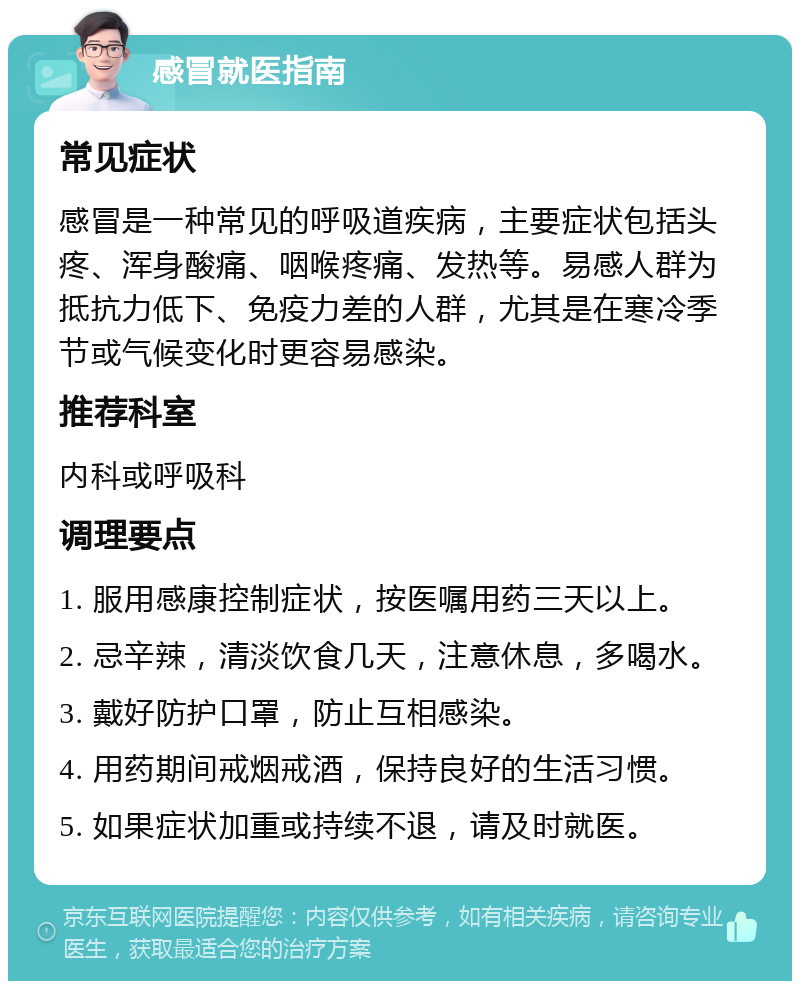 感冒就医指南 常见症状 感冒是一种常见的呼吸道疾病，主要症状包括头疼、浑身酸痛、咽喉疼痛、发热等。易感人群为抵抗力低下、免疫力差的人群，尤其是在寒冷季节或气候变化时更容易感染。 推荐科室 内科或呼吸科 调理要点 1. 服用感康控制症状，按医嘱用药三天以上。 2. 忌辛辣，清淡饮食几天，注意休息，多喝水。 3. 戴好防护口罩，防止互相感染。 4. 用药期间戒烟戒酒，保持良好的生活习惯。 5. 如果症状加重或持续不退，请及时就医。