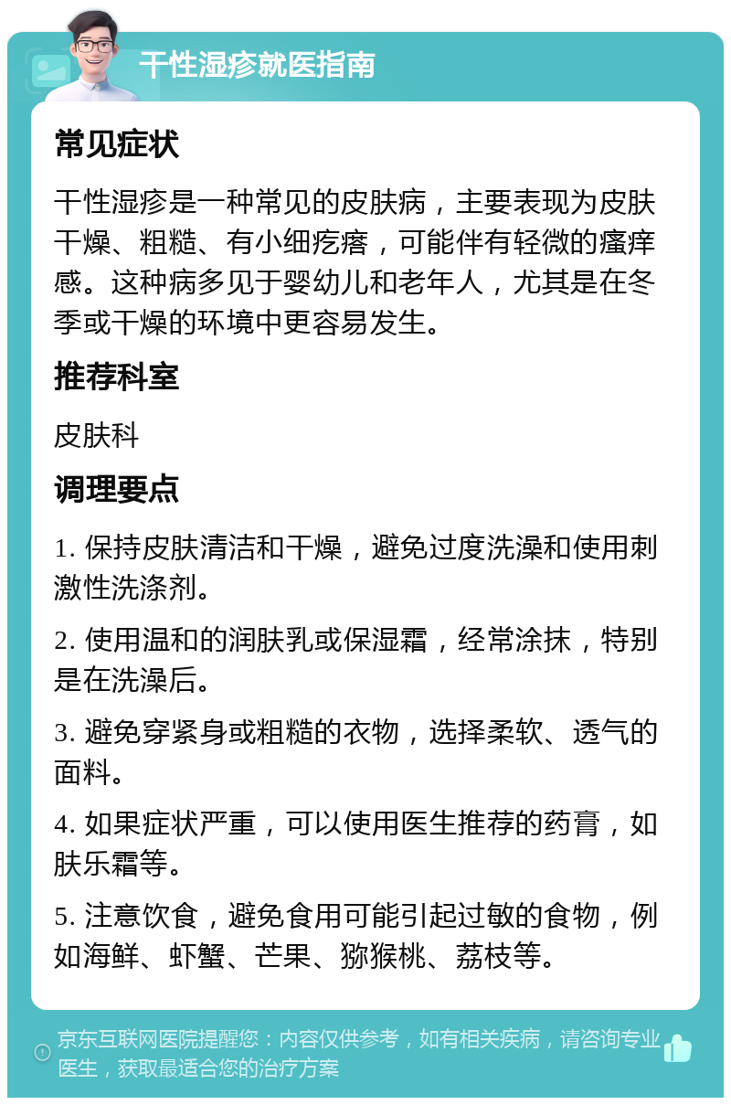 干性湿疹就医指南 常见症状 干性湿疹是一种常见的皮肤病，主要表现为皮肤干燥、粗糙、有小细疙瘩，可能伴有轻微的瘙痒感。这种病多见于婴幼儿和老年人，尤其是在冬季或干燥的环境中更容易发生。 推荐科室 皮肤科 调理要点 1. 保持皮肤清洁和干燥，避免过度洗澡和使用刺激性洗涤剂。 2. 使用温和的润肤乳或保湿霜，经常涂抹，特别是在洗澡后。 3. 避免穿紧身或粗糙的衣物，选择柔软、透气的面料。 4. 如果症状严重，可以使用医生推荐的药膏，如肤乐霜等。 5. 注意饮食，避免食用可能引起过敏的食物，例如海鲜、虾蟹、芒果、猕猴桃、荔枝等。