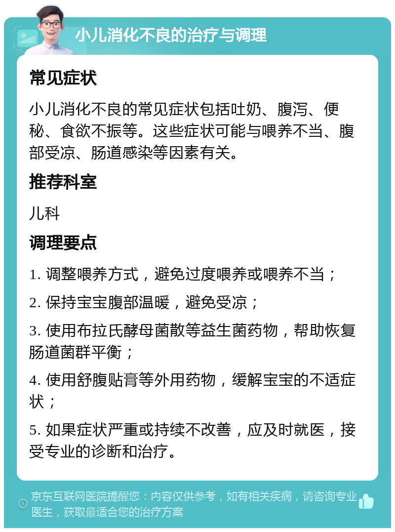 小儿消化不良的治疗与调理 常见症状 小儿消化不良的常见症状包括吐奶、腹泻、便秘、食欲不振等。这些症状可能与喂养不当、腹部受凉、肠道感染等因素有关。 推荐科室 儿科 调理要点 1. 调整喂养方式，避免过度喂养或喂养不当； 2. 保持宝宝腹部温暖，避免受凉； 3. 使用布拉氏酵母菌散等益生菌药物，帮助恢复肠道菌群平衡； 4. 使用舒腹贴膏等外用药物，缓解宝宝的不适症状； 5. 如果症状严重或持续不改善，应及时就医，接受专业的诊断和治疗。