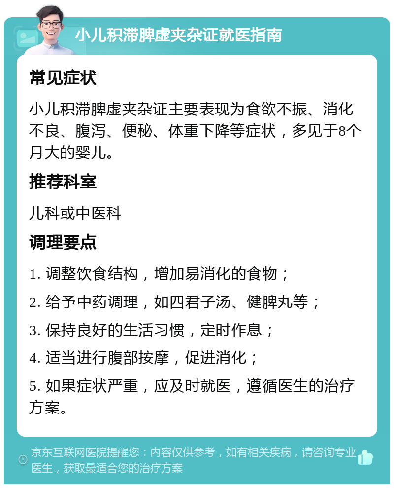 小儿积滞脾虚夹杂证就医指南 常见症状 小儿积滞脾虚夹杂证主要表现为食欲不振、消化不良、腹泻、便秘、体重下降等症状，多见于8个月大的婴儿。 推荐科室 儿科或中医科 调理要点 1. 调整饮食结构，增加易消化的食物； 2. 给予中药调理，如四君子汤、健脾丸等； 3. 保持良好的生活习惯，定时作息； 4. 适当进行腹部按摩，促进消化； 5. 如果症状严重，应及时就医，遵循医生的治疗方案。