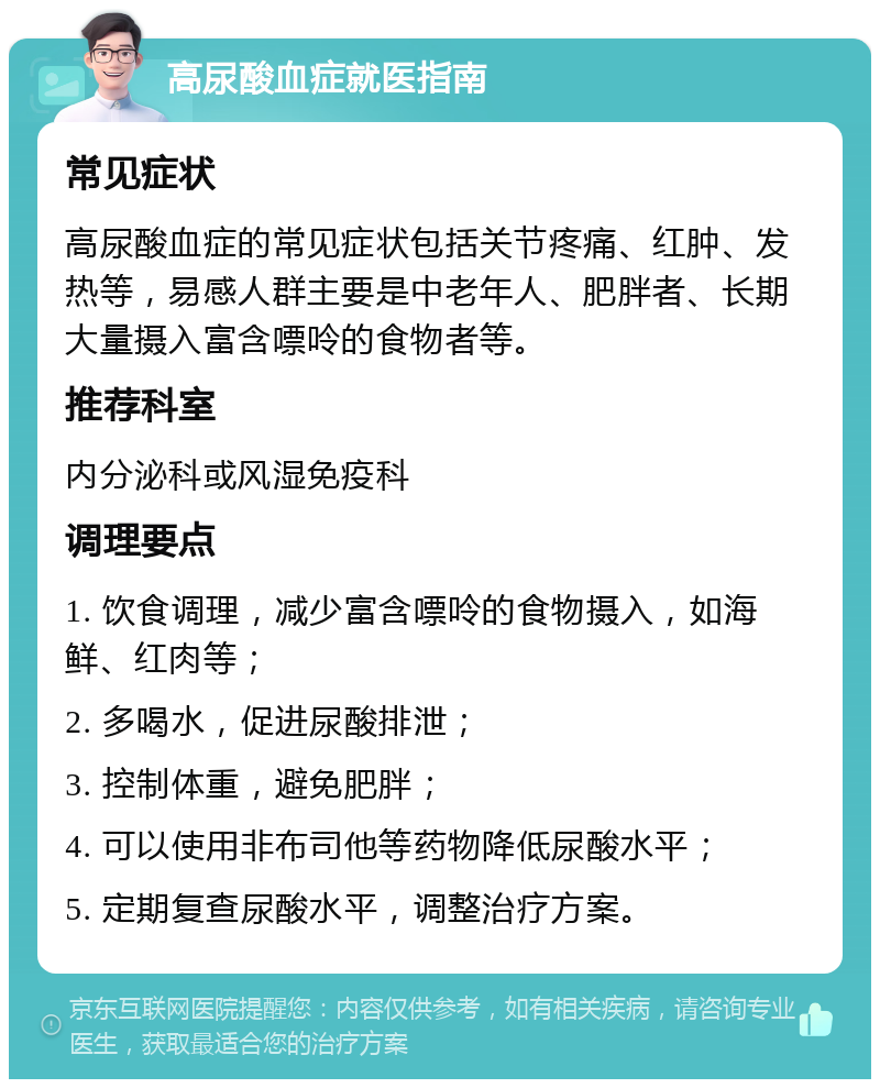 高尿酸血症就医指南 常见症状 高尿酸血症的常见症状包括关节疼痛、红肿、发热等，易感人群主要是中老年人、肥胖者、长期大量摄入富含嘌呤的食物者等。 推荐科室 内分泌科或风湿免疫科 调理要点 1. 饮食调理，减少富含嘌呤的食物摄入，如海鲜、红肉等； 2. 多喝水，促进尿酸排泄； 3. 控制体重，避免肥胖； 4. 可以使用非布司他等药物降低尿酸水平； 5. 定期复查尿酸水平，调整治疗方案。