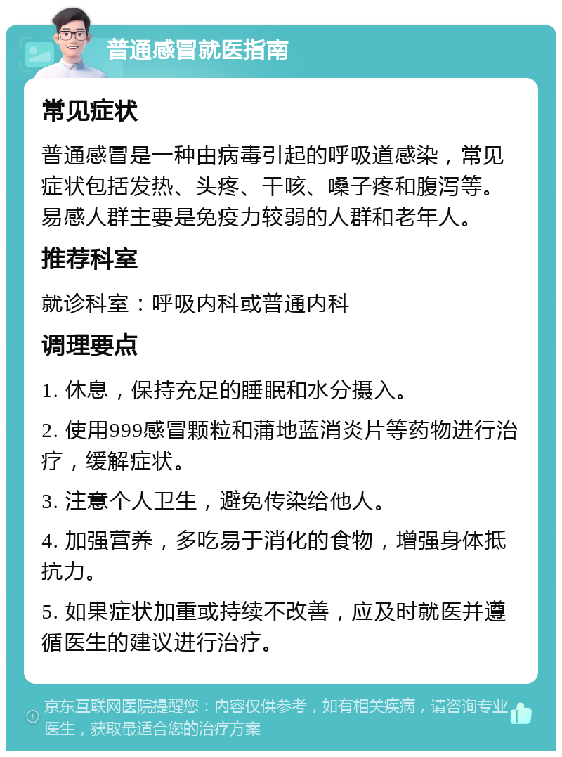 普通感冒就医指南 常见症状 普通感冒是一种由病毒引起的呼吸道感染，常见症状包括发热、头疼、干咳、嗓子疼和腹泻等。易感人群主要是免疫力较弱的人群和老年人。 推荐科室 就诊科室：呼吸内科或普通内科 调理要点 1. 休息，保持充足的睡眠和水分摄入。 2. 使用999感冒颗粒和蒲地蓝消炎片等药物进行治疗，缓解症状。 3. 注意个人卫生，避免传染给他人。 4. 加强营养，多吃易于消化的食物，增强身体抵抗力。 5. 如果症状加重或持续不改善，应及时就医并遵循医生的建议进行治疗。