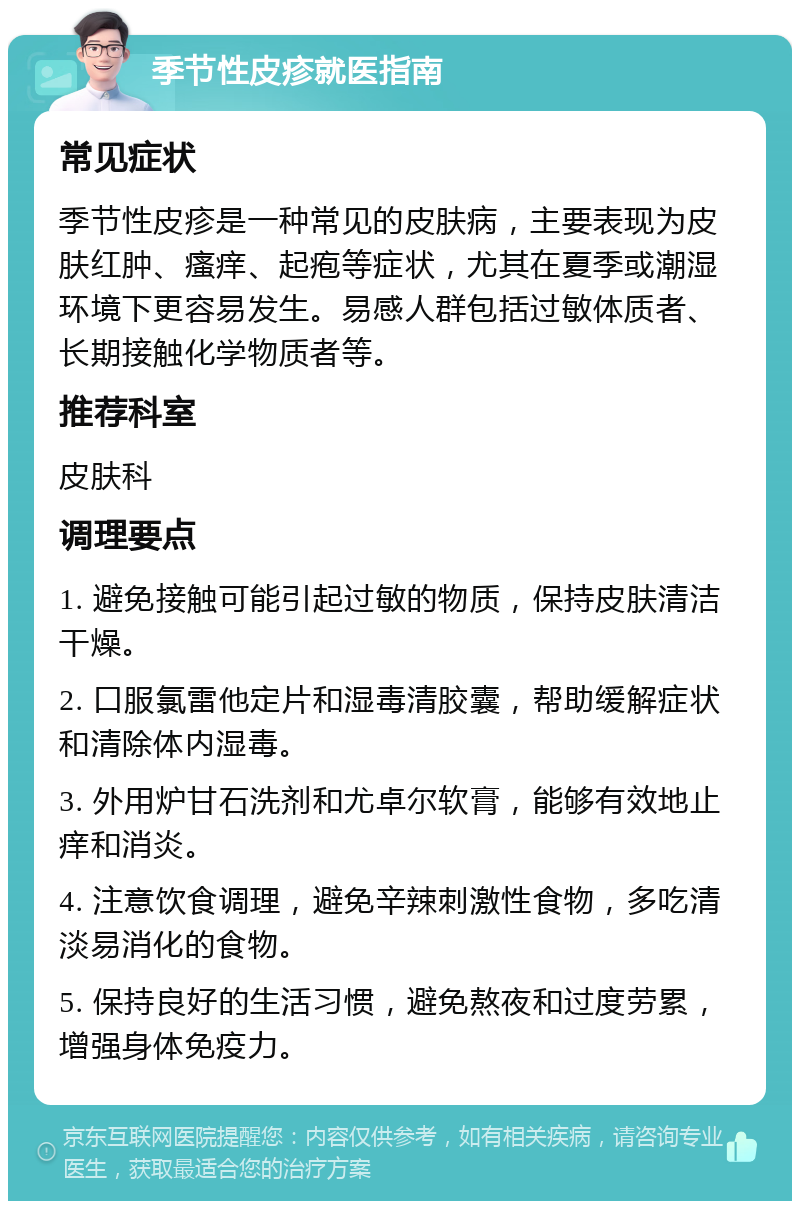 季节性皮疹就医指南 常见症状 季节性皮疹是一种常见的皮肤病，主要表现为皮肤红肿、瘙痒、起疱等症状，尤其在夏季或潮湿环境下更容易发生。易感人群包括过敏体质者、长期接触化学物质者等。 推荐科室 皮肤科 调理要点 1. 避免接触可能引起过敏的物质，保持皮肤清洁干燥。 2. 口服氯雷他定片和湿毒清胶囊，帮助缓解症状和清除体内湿毒。 3. 外用炉甘石洗剂和尤卓尔软膏，能够有效地止痒和消炎。 4. 注意饮食调理，避免辛辣刺激性食物，多吃清淡易消化的食物。 5. 保持良好的生活习惯，避免熬夜和过度劳累，增强身体免疫力。